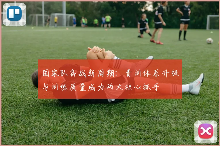 国家队备战新周期：青训体系升级与训练质量成为两大核心抓手