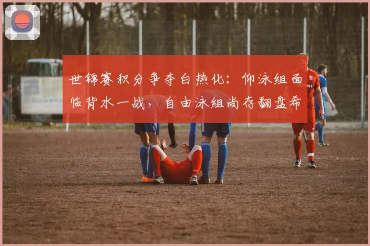 世锦赛积分争夺白热化：仰泳组面临背水一战，自由泳组尚存翻盘希望