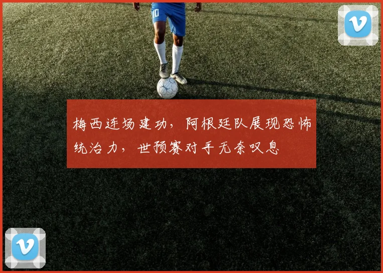 梅西连场建功，阿根廷队展现恐怖统治力，世预赛对手无奈叹息