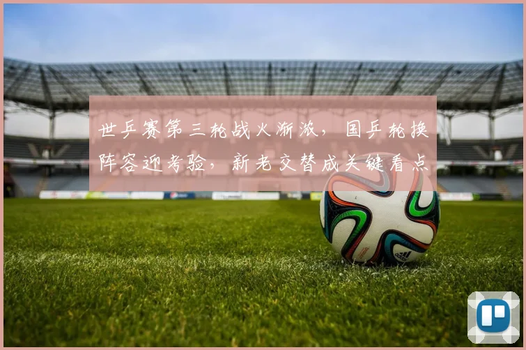 世乒赛第三轮战火渐浓，国乒轮换阵容迎考验，新老交替成关键看点