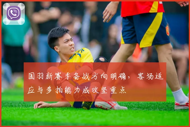 国羽新赛季备战方向明确，客场适应与多拍能力成攻坚重点