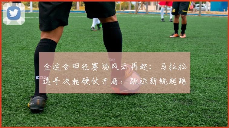 全运会田径赛场风云再起：马拉松选手次轮硬仗开局，跳远新锐起跑反应成决胜关键