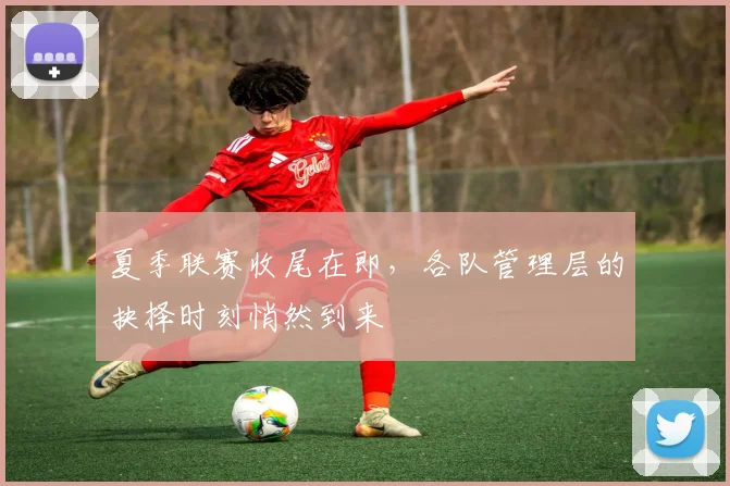 夏季联赛收尾在即，各队管理层的抉择时刻悄然到来