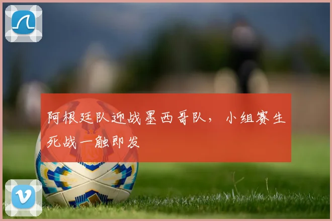 阿根廷队迎战墨西哥队，小组赛生死战一触即发