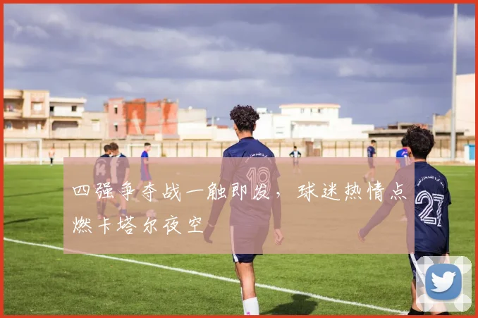 四强争夺战一触即发，球迷热情点燃卡塔尔夜空