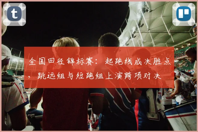 全国田径锦标赛：起跑线成决胜点，跳远组与短跑组上演跨项对决