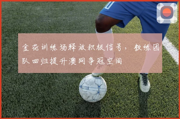 金花训练场释放积极信号，教练团队回归提升澳网争冠空间