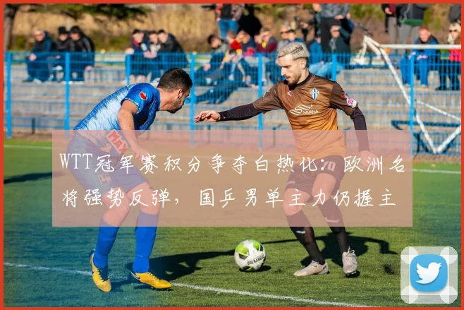 WTT冠军赛积分争夺白热化：欧洲名将强势反弹，国乒男单主力仍握主动权