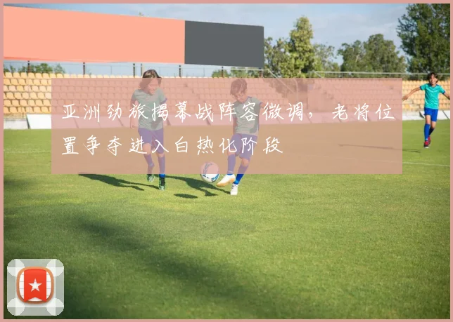 亚洲劲旅揭幕战阵容微调，老将位置争夺进入白热化阶段