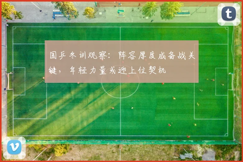 国乒冬训观察：阵容厚度成备战关键，年轻力量或迎上位契机
