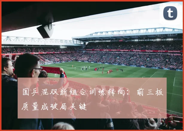 国乒混双新组合训练转向：前三板质量成破局关键
