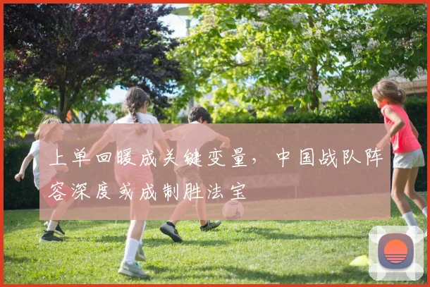 上单回暖成关键变量，中国战队阵容深度或成制胜法宝