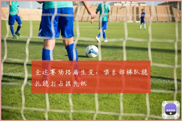 全运赛场格局生变，俱乐部梯队稳扎稳打占据先机