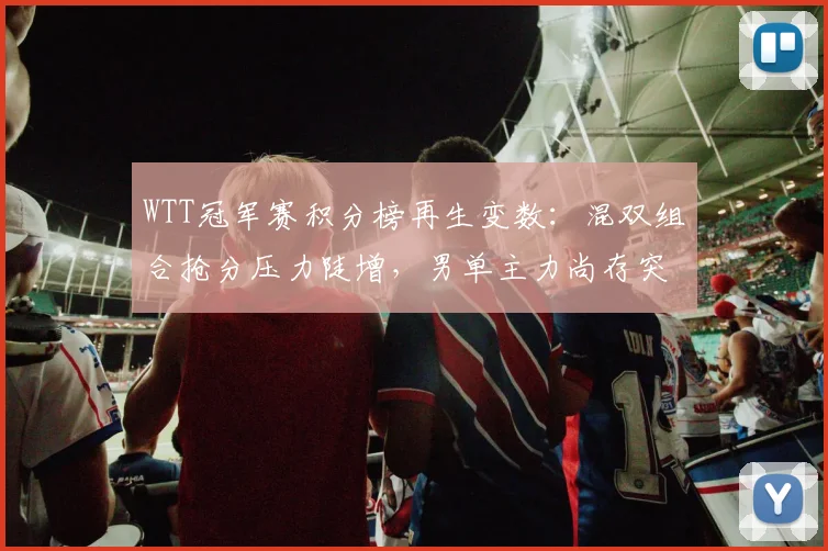 WTT冠军赛积分榜再生变数：混双组合抢分压力陡增，男单主力尚存突围空间