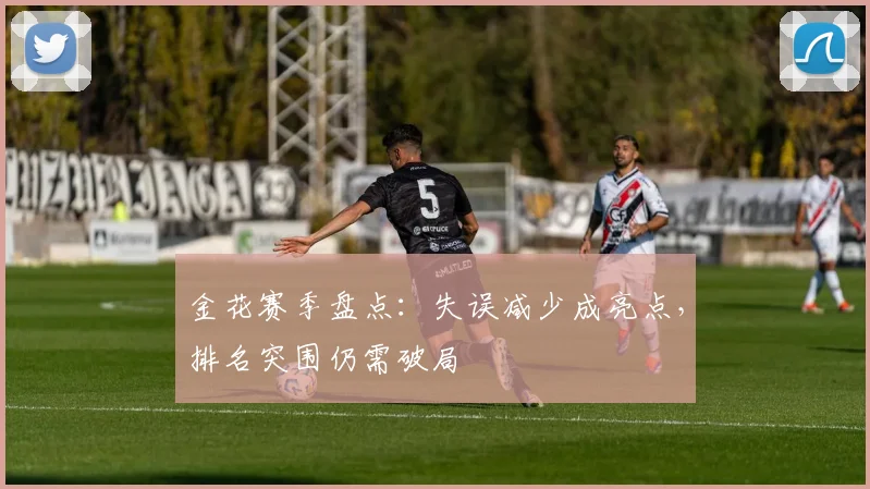 金花赛季盘点：失误减少成亮点，排名突围仍需破局