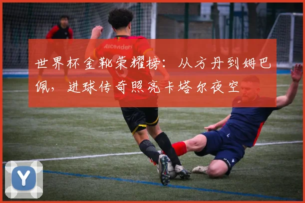 世界杯金靴荣耀榜：从方丹到姆巴佩，进球传奇照亮卡塔尔夜空