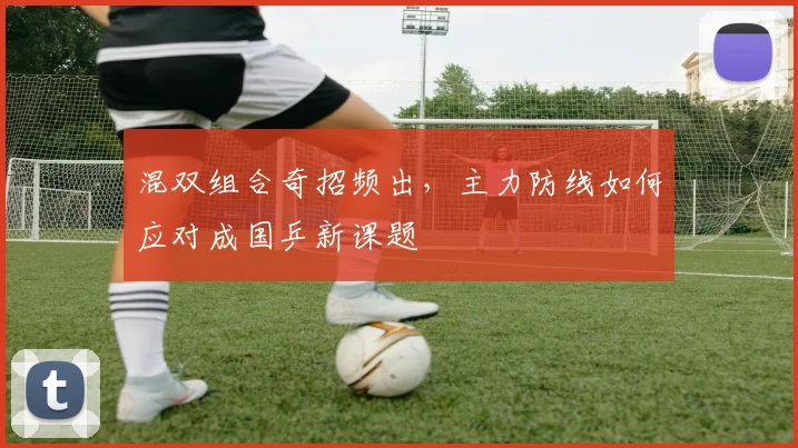 混双组合奇招频出，主力防线如何应对成国乒新课题