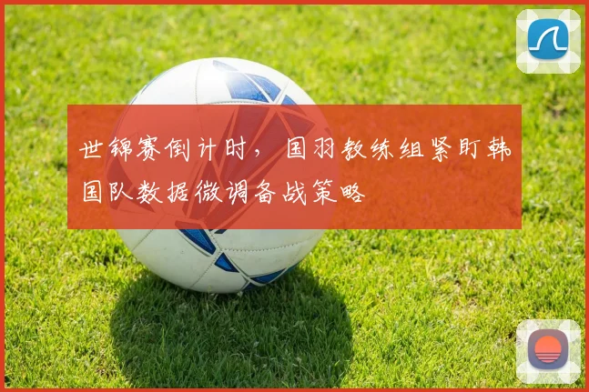 世锦赛倒计时，国羽教练组紧盯韩国队数据微调备战策略