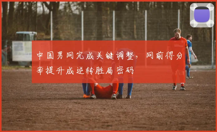 中国男网完成关键调整，网前得分率提升成逆转胜局密码