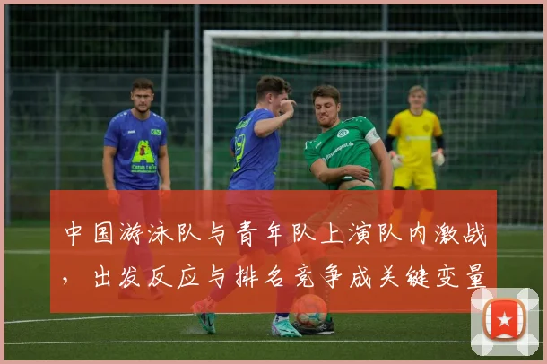 中国游泳队与青年队上演队内激战，出发反应与排名竞争成关键变量