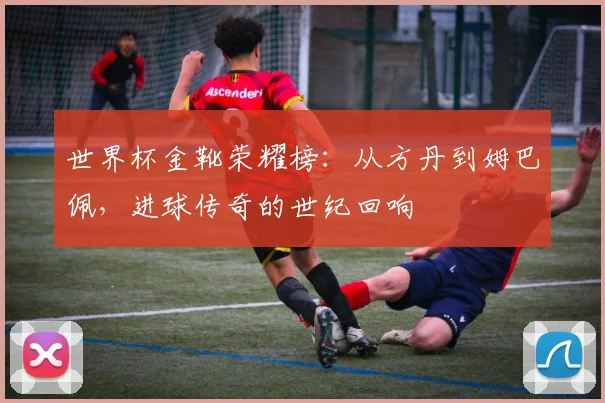 世界杯金靴荣耀榜：从方丹到姆巴佩，进球传奇的世纪回响