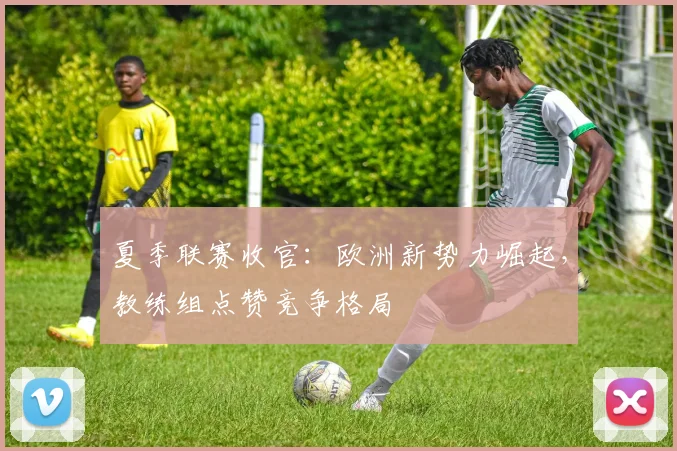 夏季联赛收官：欧洲新势力崛起，教练组点赞竞争格局