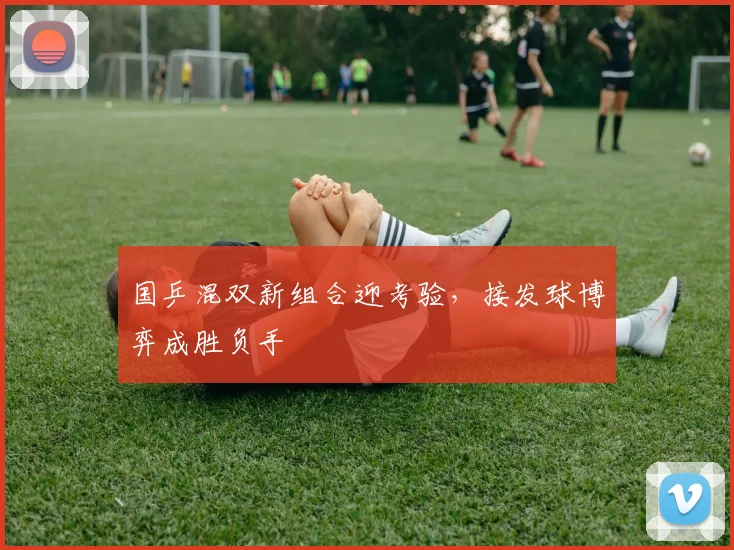 国乒混双新组合迎考验，接发球博弈成胜负手