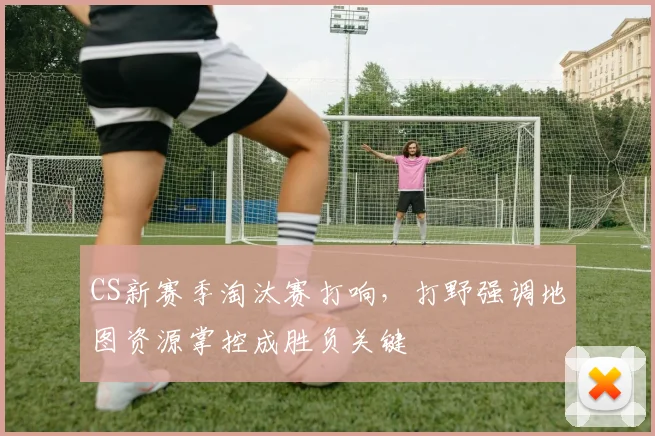 CS新赛季淘汰赛打响，打野强调地图资源掌控成胜负关键