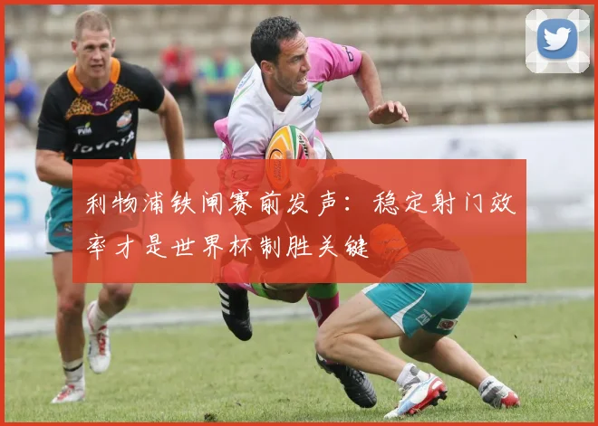 利物浦铁闸赛前发声：稳定射门效率才是世界杯制胜关键
