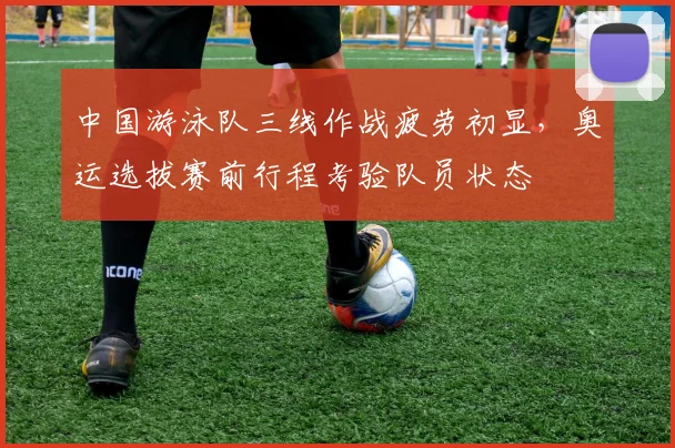 中国游泳队三线作战疲劳初显，奥运选拔赛前行程考验队员状态