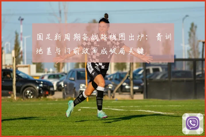 国足新周期备战路线图出炉：青训地基与门前效率成破局关键