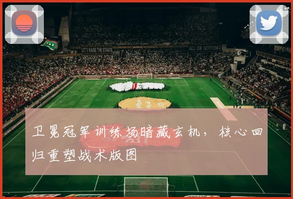 卫冕冠军训练场暗藏玄机，核心回归重塑战术版图