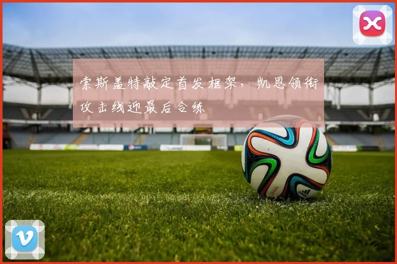 索斯盖特敲定首发框架，凯恩领衔攻击线迎最后合练
