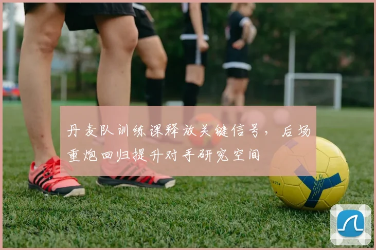 丹麦队训练课释放关键信号，后场重炮回归提升对手研究空间