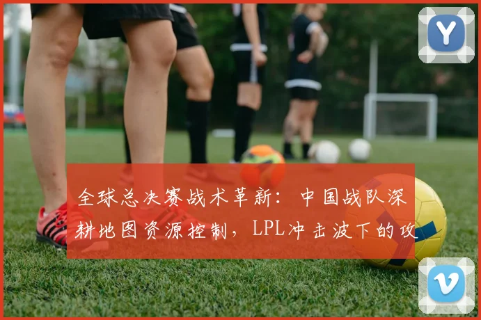 全球总决赛战术革新：中国战队深耕地图资源控制，LPL冲击波下的攻防博弈