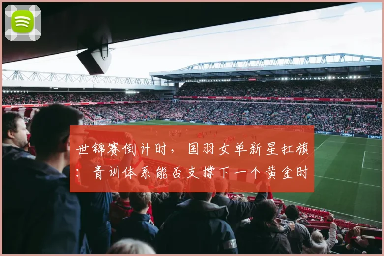世锦赛倒计时，国羽女单新星扛旗：青训体系能否支撑下一个黄金时代？