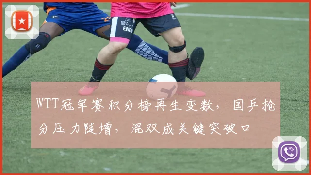 WTT冠军赛积分榜再生变数，国乒抢分压力陡增，混双成关键突破口