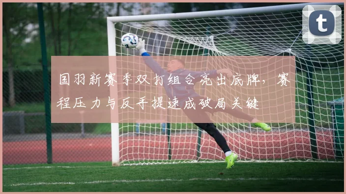 国羽新赛季双打组合亮出底牌，赛程压力与反手提速成破局关键