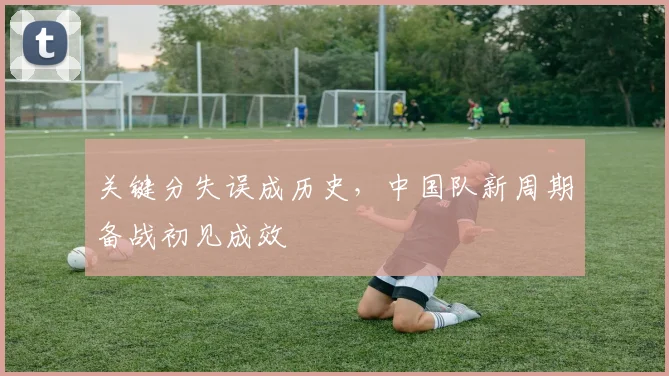关键分失误成历史，中国队新周期备战初见成效