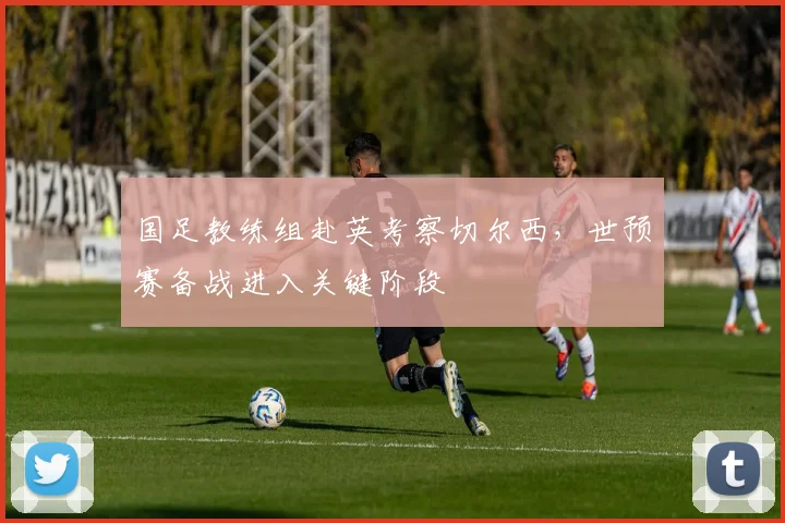国足教练组赴英考察切尔西，世预赛备战进入关键阶段