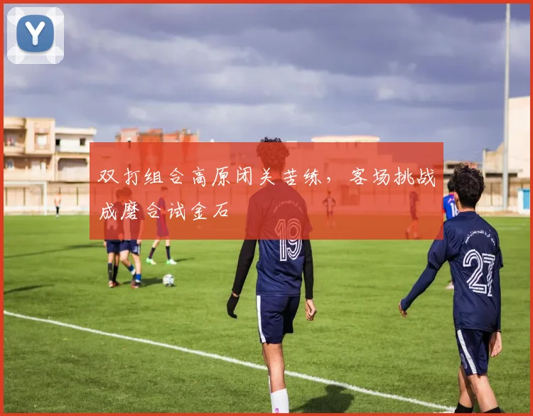 双打组合高原闭关苦练，客场挑战成磨合试金石