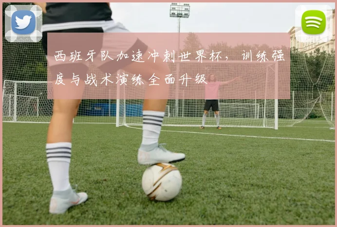 西班牙队加速冲刺世界杯，训练强度与战术演练全面升级