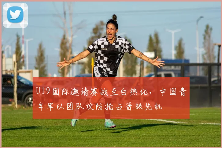 U19国际邀请赛战至白热化，中国青年军以团队攻防抢占晋级先机