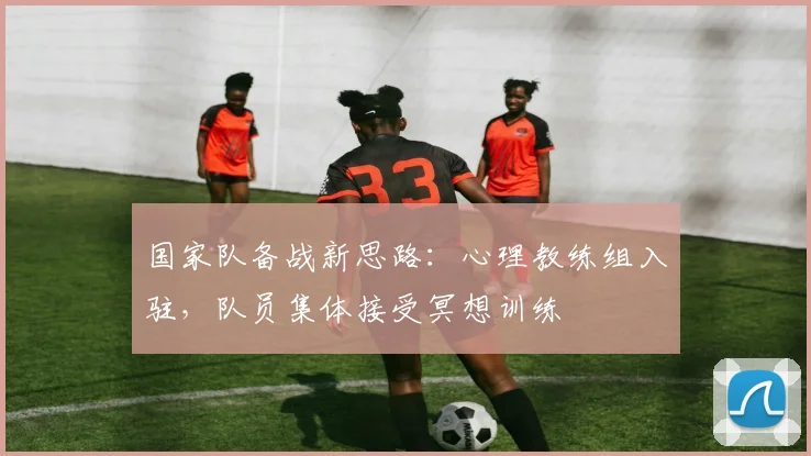 国家队备战新思路：心理教练组入驻，队员集体接受冥想训练