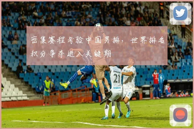 密集赛程考验中国男排，世界排名积分争夺进入关键期