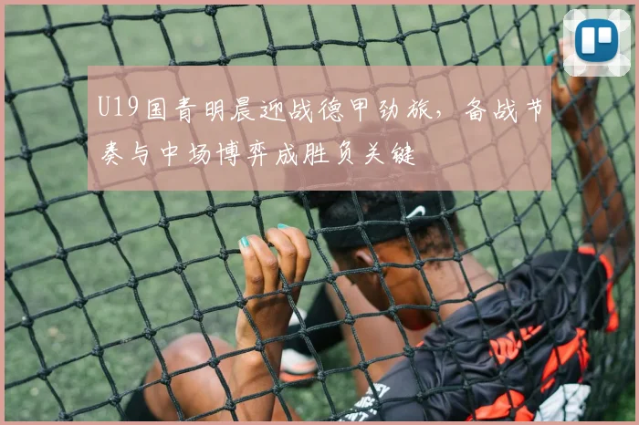 U19国青明晨迎战德甲劲旅，备战节奏与中场博弈成胜负关键
