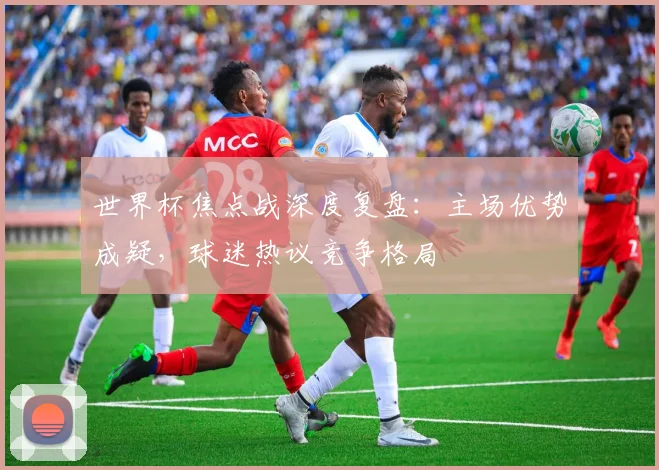 世界杯焦点战深度复盘：主场优势成疑，球迷热议竞争格局