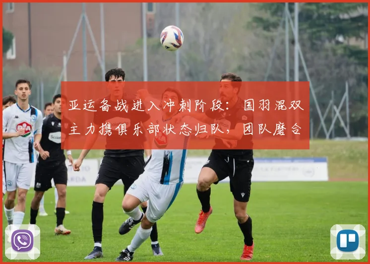 亚运备战进入冲刺阶段：国羽混双主力携俱乐部状态归队，团队磨合渐入佳境