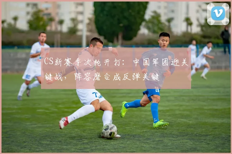 CS新赛季次轮开打：中国军团迎关键战，阵容磨合成反弹关键
