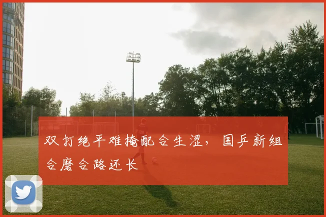 双打绝平难掩配合生涩，国乒新组合磨合路还长